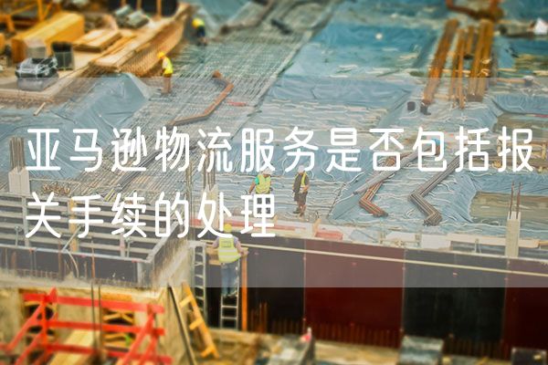 亚马逊物流服务是否包括报关手续的处理