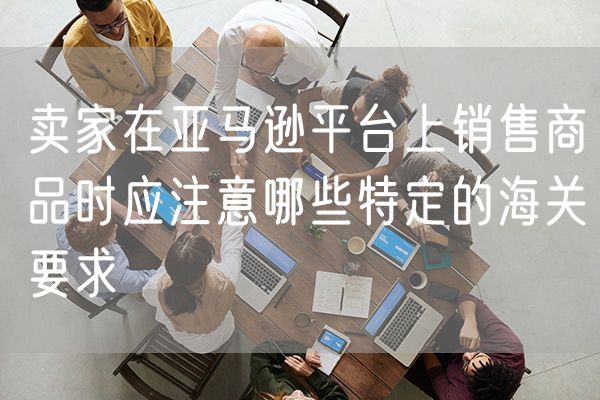 卖家在亚马逊平台上销售商品时应注意哪些特定的海关要求