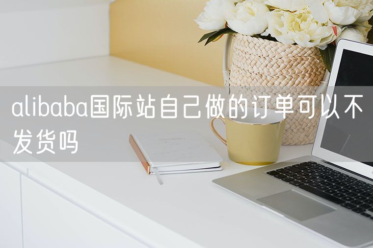 alibaba国际站自己做的订单可以不发货吗