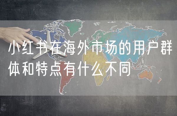 小红书在海外市场的用户群体和特点有什么不同
