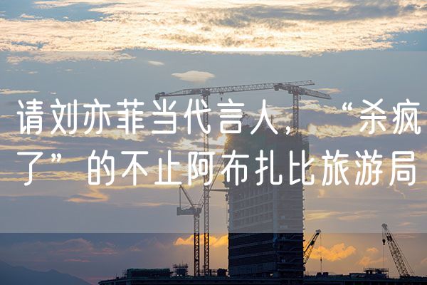 请刘亦菲当代言人，“杀疯了”的不止阿布扎比旅游局