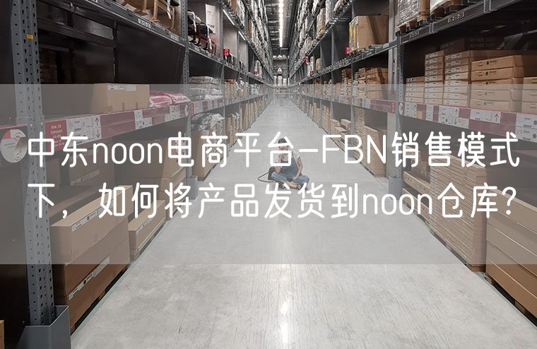 中东noon电商平台-FBN销售模式下，如何将产品发货到noon仓库?