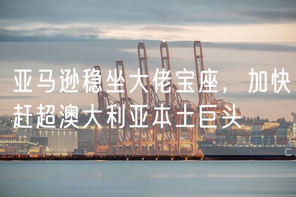 亚马逊稳坐大佬宝座，加快赶超澳大利亚本土巨头