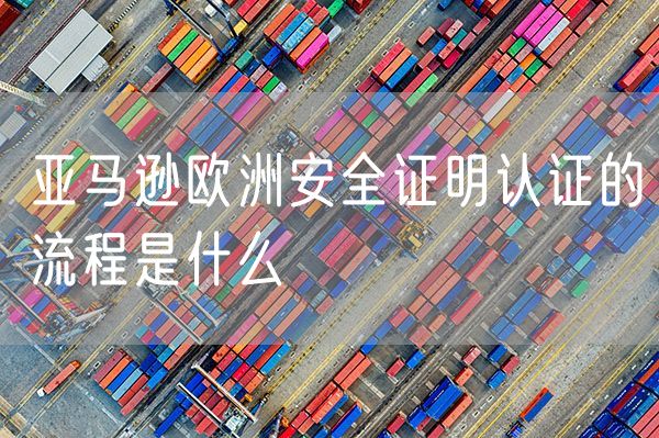 亚马逊欧洲安全证明认证的流程是什么