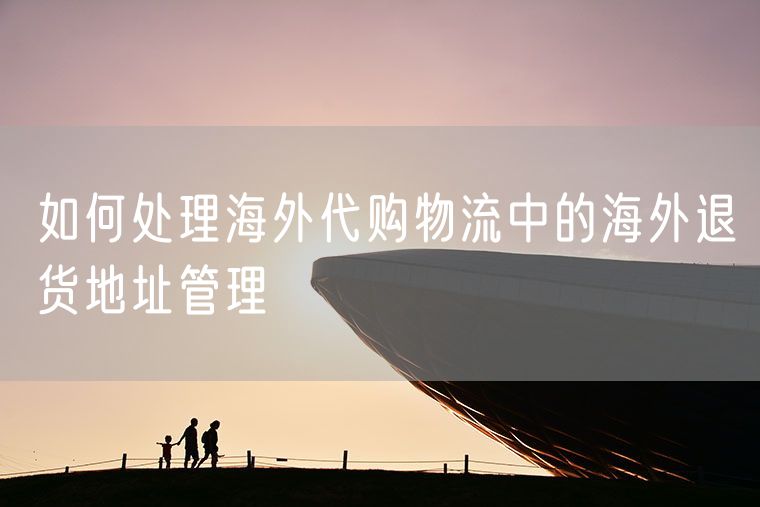 如何处理海外代购物流中的海外退货地址管理