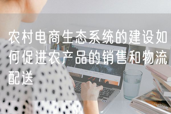农村电商生态系统的建设如何促进农产品的销售和物流配送