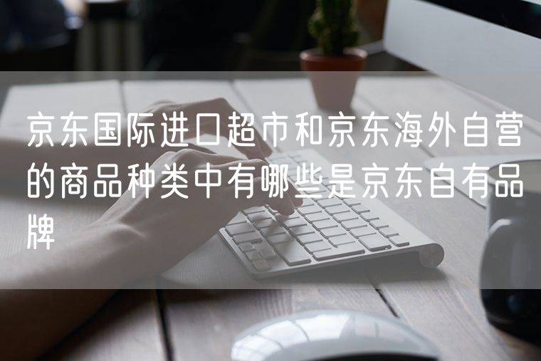 京东国际进口超市和京东海外自营的商品种类中有哪些是京东自有品牌
