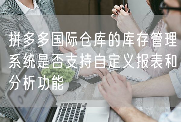 拼多多国际仓库的库存管理系统是否支持自定义报表和分析功能