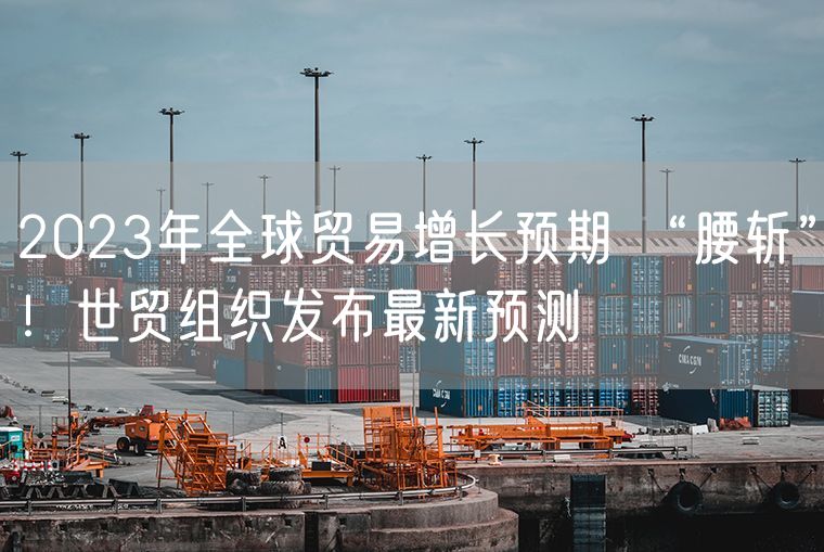 2023年全球贸易增长预期 “腰斩”！世贸组织发布最新预测