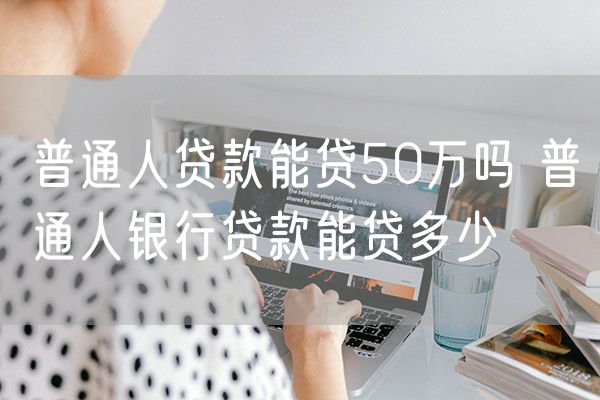 普通人贷款能贷50万吗 普通人银行贷款能贷多少