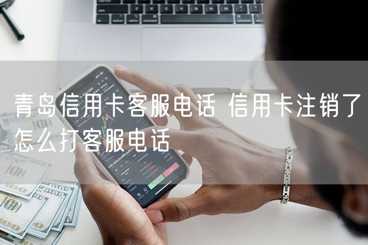青岛信用卡客服电话 信用卡注销了怎么打客服电话