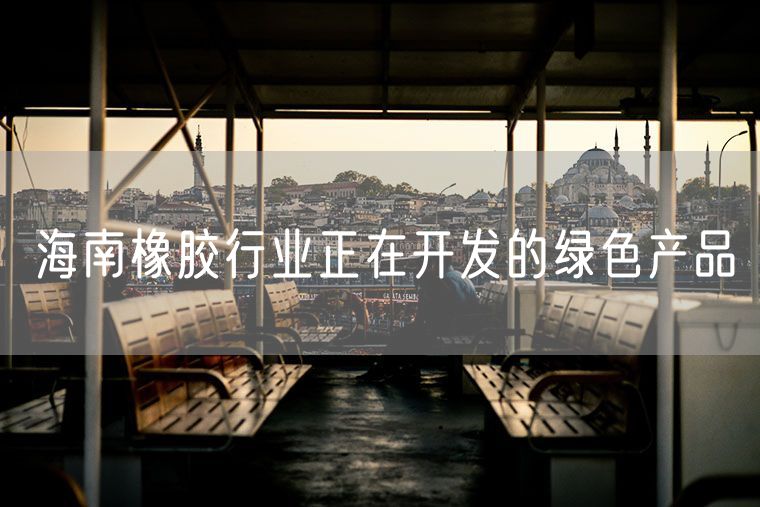 海南橡胶行业正在开发的绿色产品