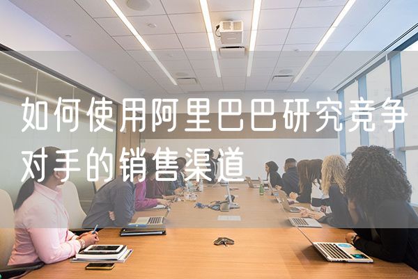 如何使用阿里巴巴研究竞争对手的销售渠道