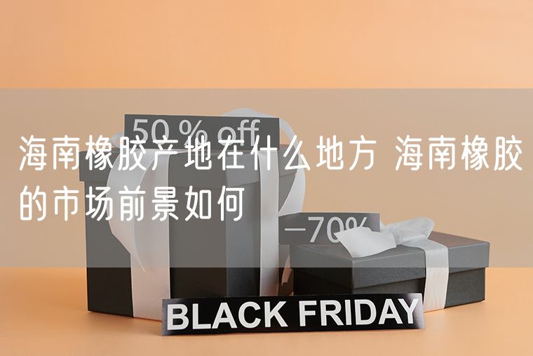 海南橡胶产地在什么地方 海南橡胶的市场前景如何