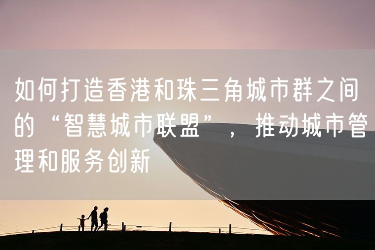 如何打造香港和珠三角城市群之间的“智慧城市联盟”，推动城市管理和服务创新