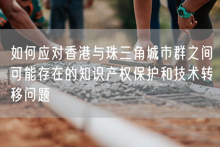 如何应对香港与珠三角城市群之间可能存在的知识产权保护和技术转移问题