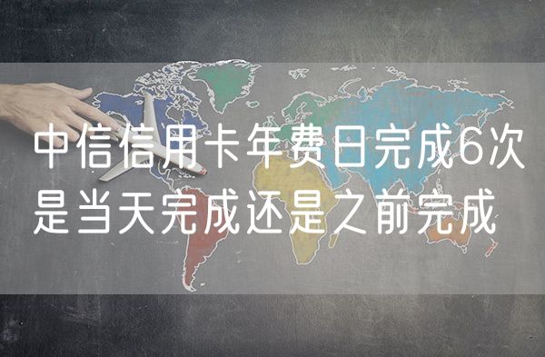 中信信用卡年费日完成6次是当天完成还是之前完成