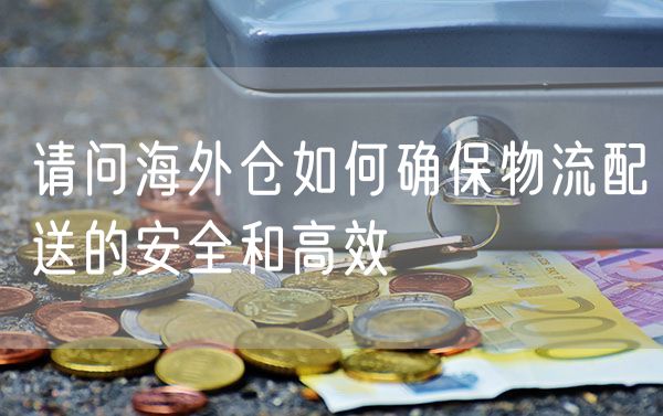 请问海外仓如何确保物流配送的安全和高效