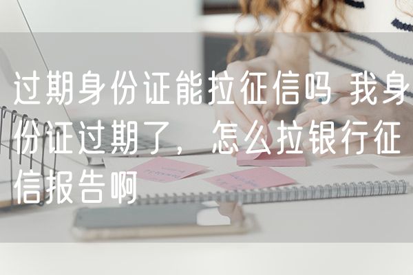 过期身份证能拉征信吗 我身份证过期了，怎么拉银行征信报告啊