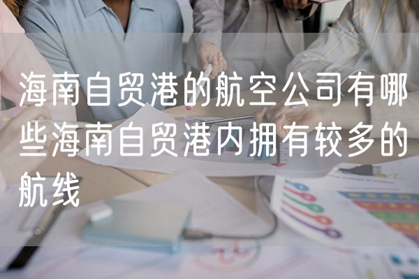 海南自贸港的航空公司有哪些海南自贸港内拥有较多的航线