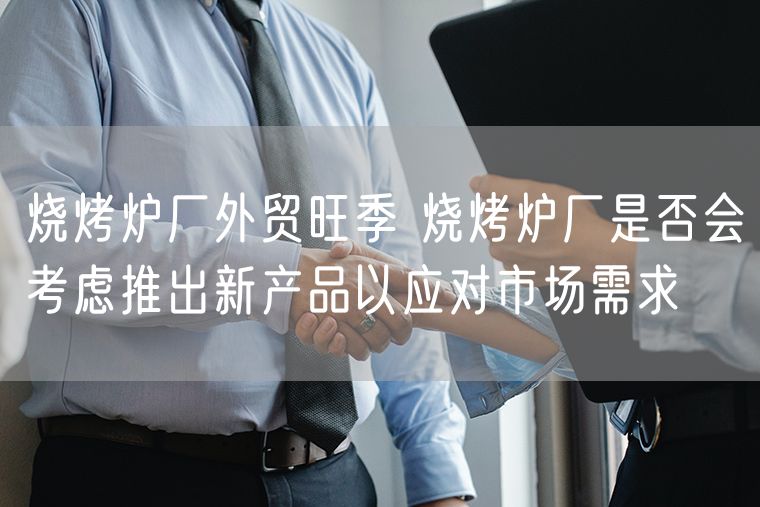 烧烤炉厂外贸旺季 烧烤炉厂是否会考虑推出新产品以应对市场需求