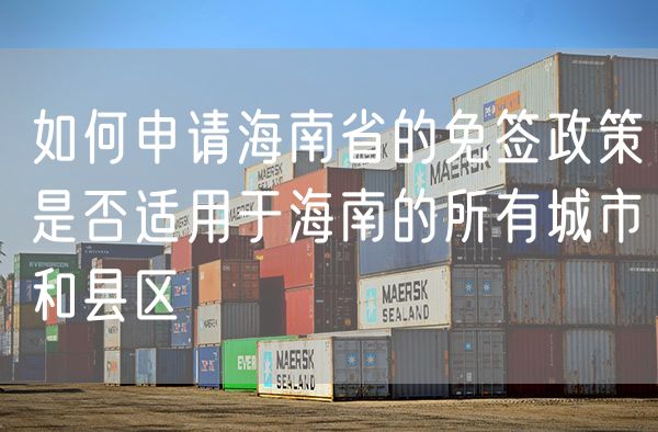如何申请海南省的免签政策是否适用于海南的所有城市和县区