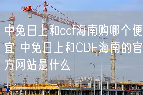 中免日上和cdf海南购哪个便宜 中免日上和CDF海南的官方网站是什么