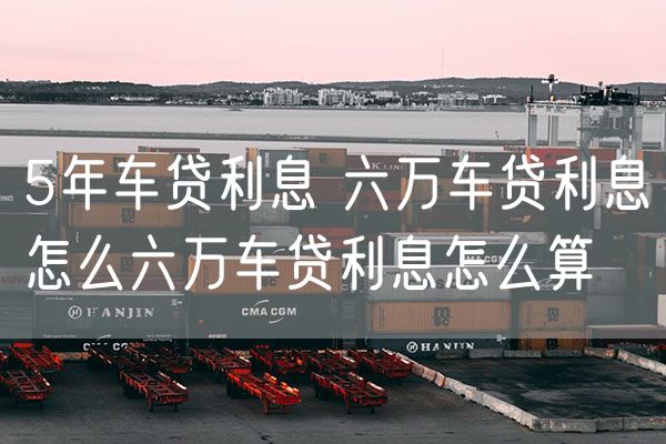 5年车贷利息 六万车贷利息怎么六万车贷利息怎么算