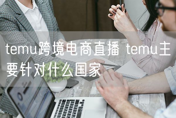 temu跨境电商直播 temu主要针对什么国家