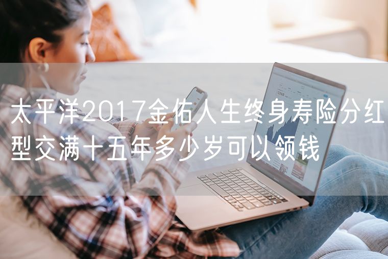 太平洋2017金佑人生终身寿险分红型交满十五年多少岁可以领钱