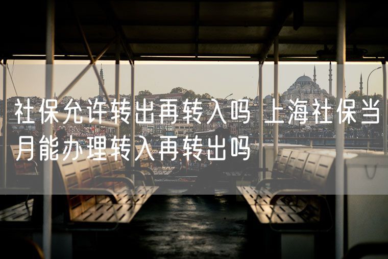 社保允许转出再转入吗 上海社保当月能办理转入再转出吗