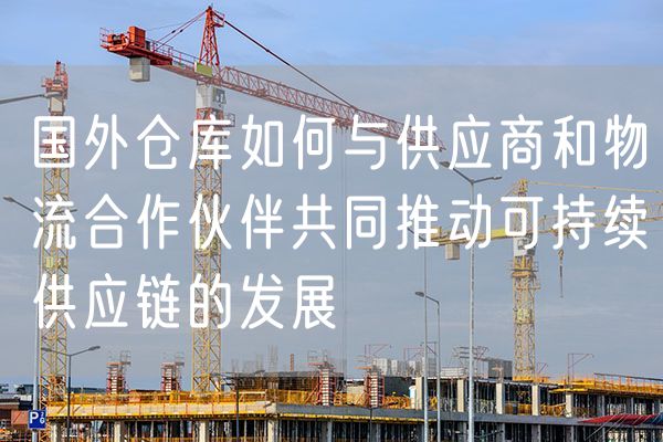国外仓库如何与供应商和物流合作伙伴共同推动可持续供应链的发展