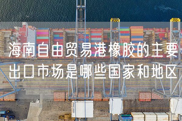 海南自由贸易港橡胶的主要出口市场是哪些国家和地区