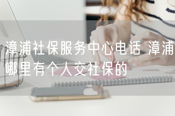 漳浦社保服务中心电话 漳浦哪里有个人交社保的