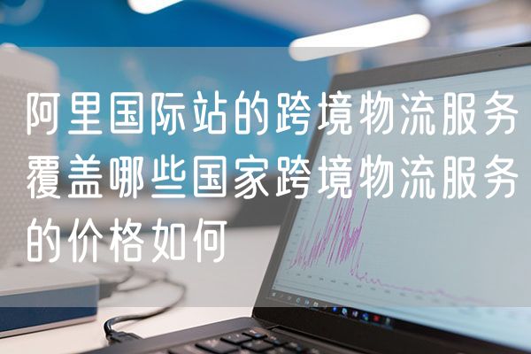 阿里国际站的跨境物流服务覆盖哪些国家跨境物流服务的价格如何