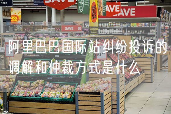 阿里巴巴国际站纠纷投诉的调解和仲裁方式是什么
