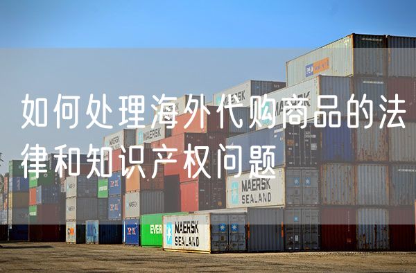 如何处理海外代购商品的法律和知识产权问题