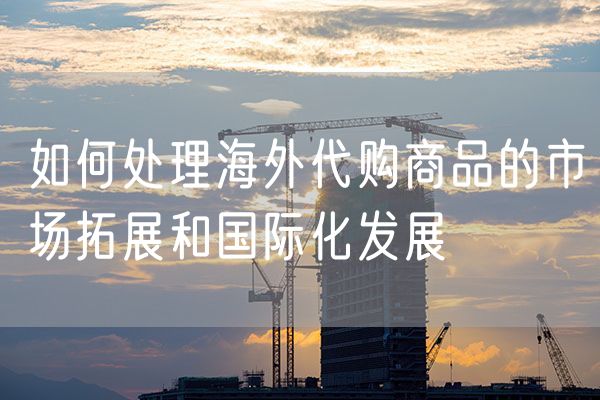 如何处理海外代购商品的市场拓展和国际化发展