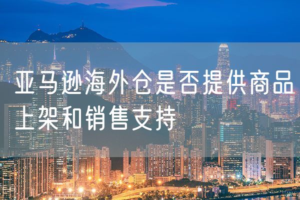 亚马逊海外仓是否提供商品上架和销售支持