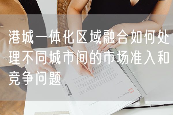 港城一体化区域融合如何处理不同城市间的市场准入和竞争问题
