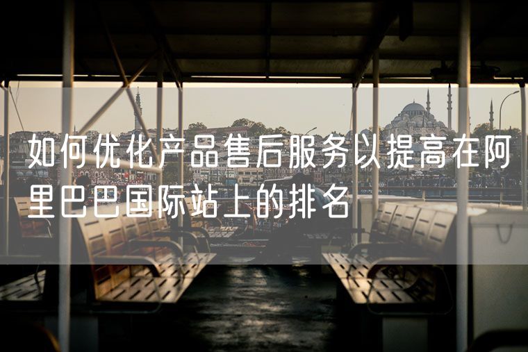 如何优化产品售后服务以提高在阿里巴巴国际站上的排名
