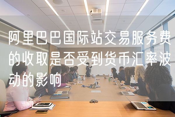 阿里巴巴国际站交易服务费的收取是否受到货币汇率波动的影响