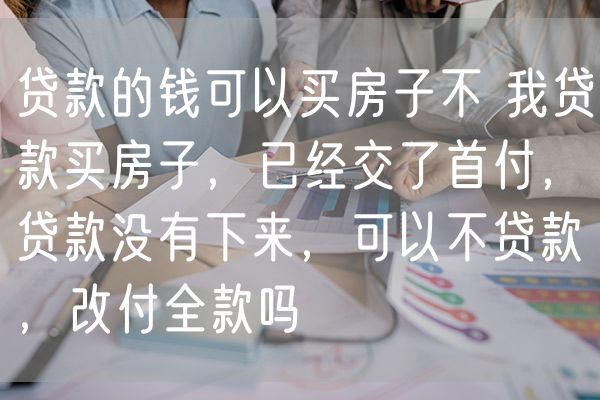 贷款的钱可以买房子不 我贷款买房子，已经交了首付，贷款没有下来，可以不贷款，改付全款吗