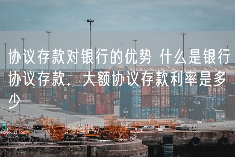协议存款对银行的优势 什么是银行协议存款，大额协议存款利率是多少