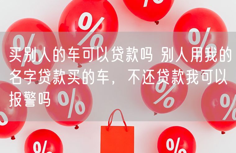 买别人的车可以贷款吗 别人用我的名字贷款买的车，不还贷款我可以报警吗