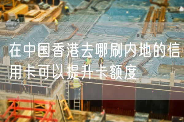 在中国香港去哪刷内地的信用卡可以提升卡额度