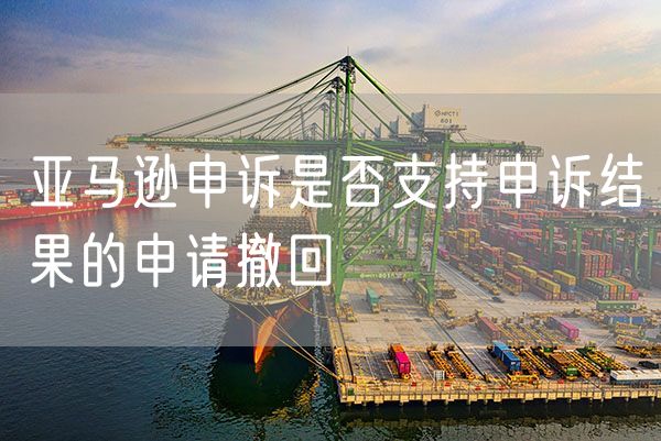 亚马逊申诉是否支持申诉结果的申请撤回