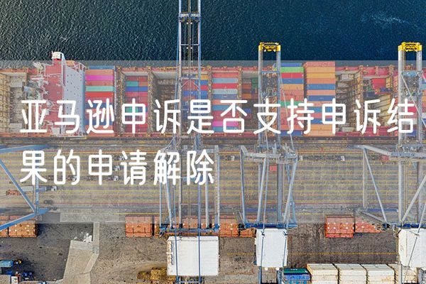 亚马逊申诉是否支持申诉结果的申请解除