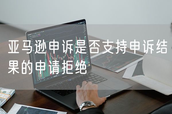 亚马逊申诉是否支持申诉结果的申请拒绝