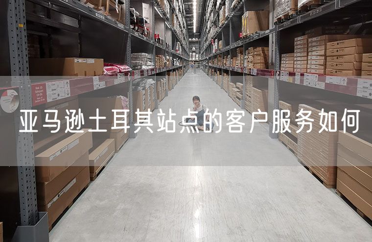 亚马逊土耳其站点的客户服务如何